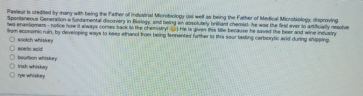 Pasteur is credited by many with being the Father of Industrial Microbiology (as well as being the Father of Medical Microbiology, disproving
Spontaneous Generation-a fundamental discovery in Biology, and being an absolutely brilliant chemist- he was the first ever to artificially resolve
two enantiomers - notice how it always comes back to the chemistry! ) He is given this title because he saved the beer and wine industry
from economic ruin, by developing ways to keep ethanol from being fermented further to this sour tasting carboxylic acid during shipping.
O scotch whiskey
acetic acid
O bourbon whiskey
O Irish whiskey
rye whiskey
