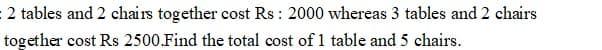 : 2 tables and 2 chairs together cost Rs : 2000 whereas 3 tables and 2 chairs
together cost Rs 2500.Find the total cost of 1 table and 5 chairs.
