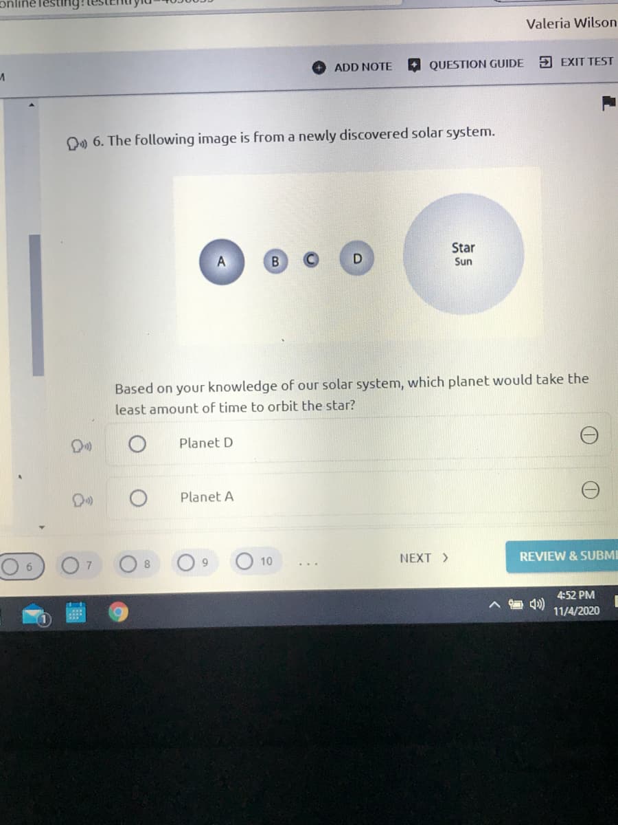 Valeria Wilson
QUESTION GUIDE
5 EXIT TEST
ADD NOTE
D» 6. The following image is from a newly discovered solar system.
Star
Sun
Based on your knowledge of our solar system, which planet would take the
least amount of time to orbit the star?
Planet D
Planet A
NEXT >
REVIEW & SUBMI
9.
10
6.
4:52 PM
4)
11/4/2020
