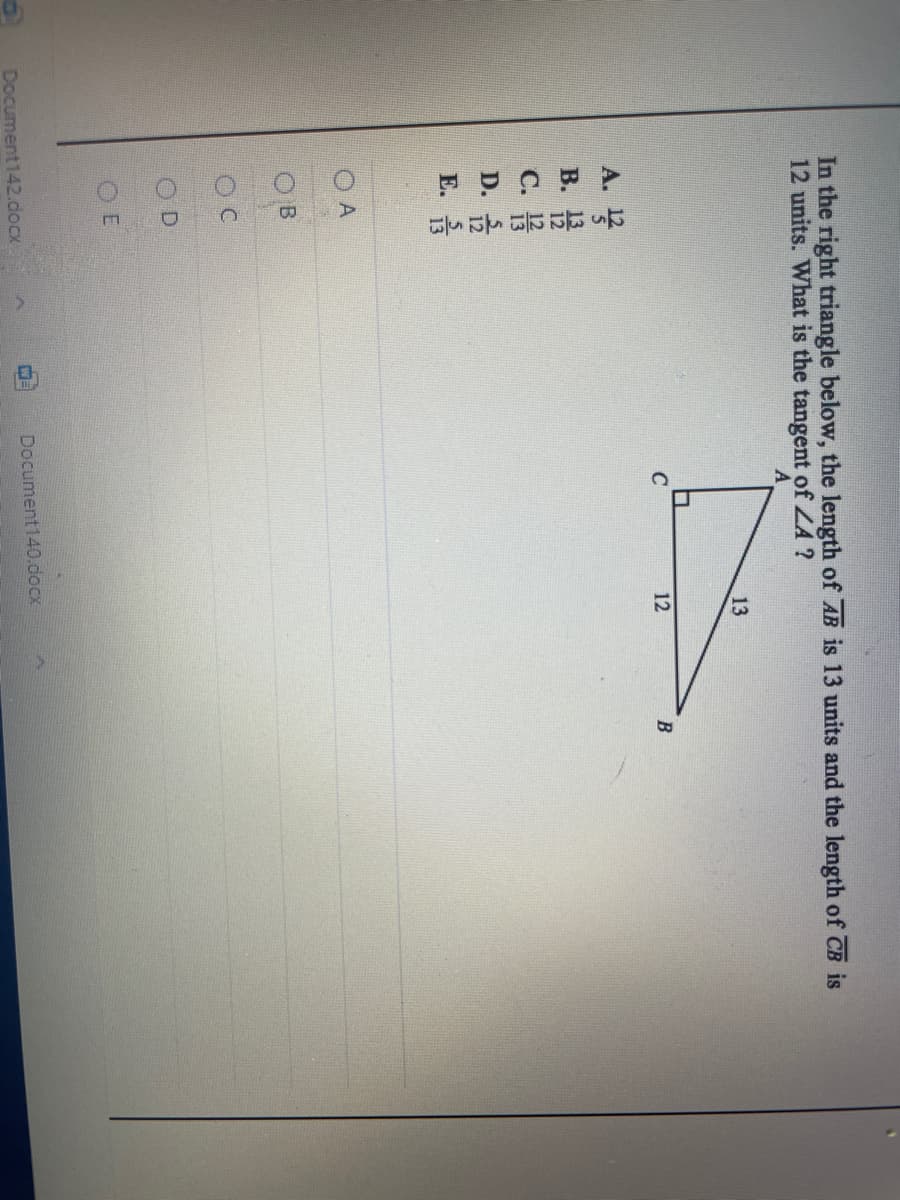 云 5
12
In the right triangle below, the length of AB is 13 units and the length of CB is
12 units. What is the tangent of ZA ?
13
C
B
A.
В.
С.
D.
Е.
O A
OC
OD
O E
Document140.docx
Document142.docx
