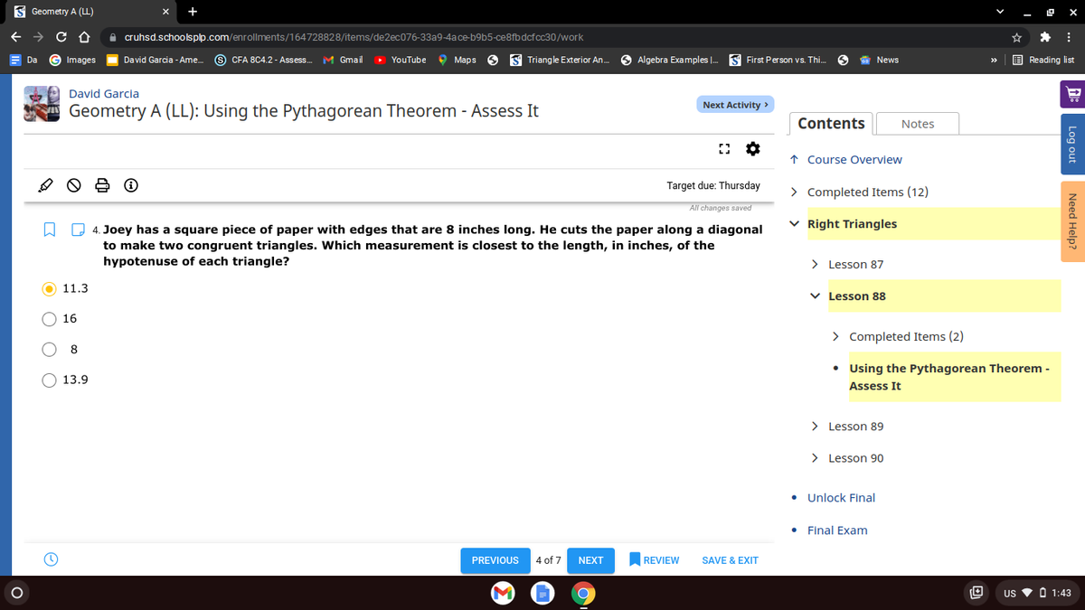 S Geometry A (L)
O cruhsd.schoolsplp.com/enrollments/164728828/items/de2ec076-33a9-4ace-b9b5-ce8fb dcfcc30/work
G Images
9 CFA 8C4.2 - Assess.
M Gmail
> YouTube
O Maps
S Triangle Exterior An.
Algebra Examples |.
S First Person vs. Thi.
E Reading list
Da
David Garcia - Ame.
News
>>
David Garcia
Next Activity >
Geometry A (LL): Using the Pythagorean Theorem - Assess It
Contents
Notes
↑ Course Overview
Target due: Thursday
> Completed Items (12)
All changes saved
Q 4. Joey has a square piece of paper with edges that are 8 inches long. He cuts the paper along a diagonal
v Right Triangles
to make two congruent triangles. Which measurement is closest to the length, in inches, of the
hypotenuse of each triangle?
> Lesson 87
O 11.3
v Lesson 88
16
> Completed Items (2)
8
• Using the Pythagorean Theorem -
O 13.9
Assess It
> Lesson 89
> Lesson 90
• Unlock Final
Final Exam
PREVIOUS
4 of 7
NEXT
REVIEW
SAVE & EXIT
US
O 1:43
Log out
Need Help?
