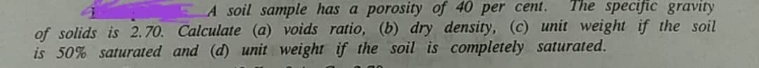 A soil sample has a porosity of 40 per cent. The specific gravity
of solids is 2.70. Calculate (a) voids ratio, (b) dry density, (c) unit weight if the soil
is 50% saturated and (d) unit weight if the soil is completely saturated.