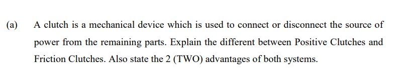 (a)
A clutch is a mechanical device which is used to connect or disconnect the source of
power from the remaining parts. Explain the different between Positive Clutches and
Friction Clutches. Also state the 2 (TWO) advantages of both systems.
