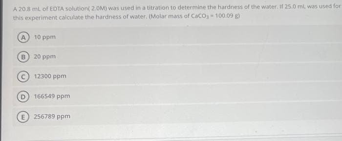 A 20.8 mL of EDTA solution (2.0M) was used in a titration to determine the hardness of the water. If 25.0 mL was used for
this experiment calculate the hardness of water. (Molar mass of CaCO3 = 100.09 g)
D
10 ppm
20 ppm
12300 ppm
166549 ppm
E 256789 ppm