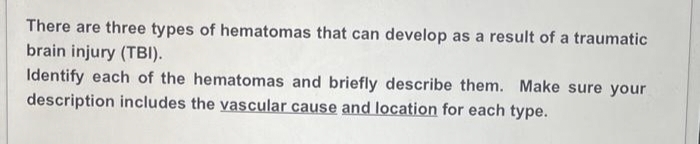There are three types of hematomas that can develop as a result of a traumatic
brain injury (TBI).
Identify each of the hematomas and briefly describe them. Make sure your
description includes the vascular cause and location for each type.