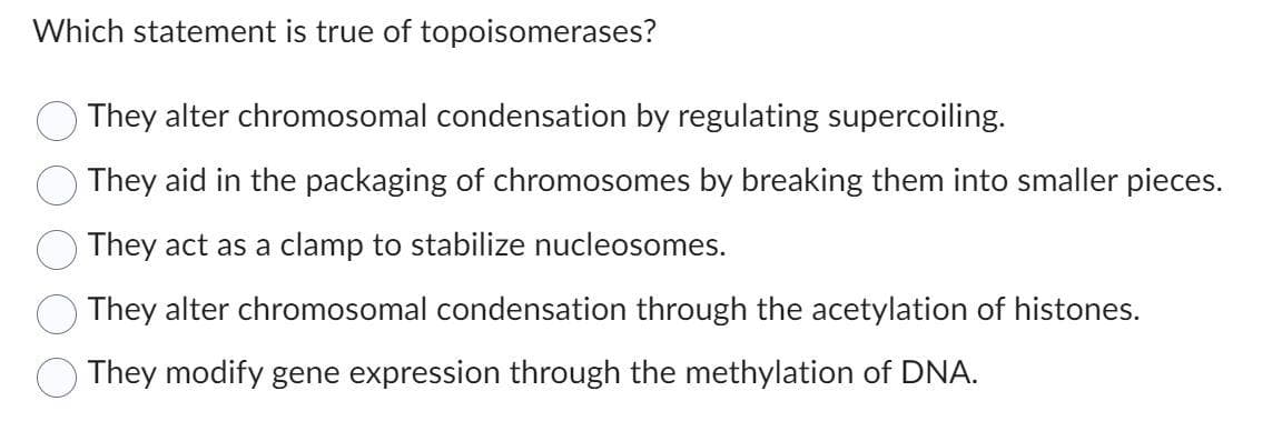 Which statement is true of topoisomerases?
They alter chromosomal condensation by regulating supercoiling.
They aid in the packaging of chromosomes by breaking them into smaller pieces.
They act as a clamp to stabilize nucleosomes.
They alter chromosomal condensation through the acetylation of histones.
They modify gene expression through the methylation of DNA.