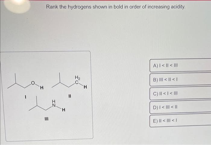 H
Rank the hydrogens shown in bold in order of increasing acidity.
t
E
|||
H₂
le
H
11
H
A) | < || < |||
B) ||| < || < |
C) || < | < |||
D) | < ||| < ||
E) || < ||| < |