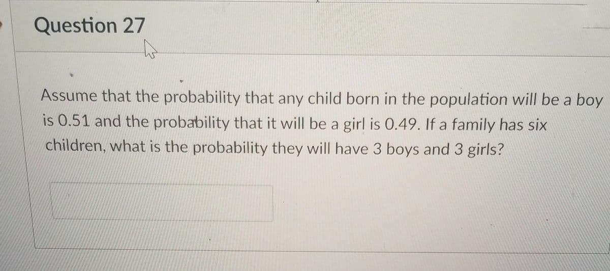 Question 27
Assume that the probability that any child born in the population will be a boy
is 0.51 and the probability that it will be a girl is 0.49. If a family has six
children, what is the probability they will have 3 boys and 3 girls?