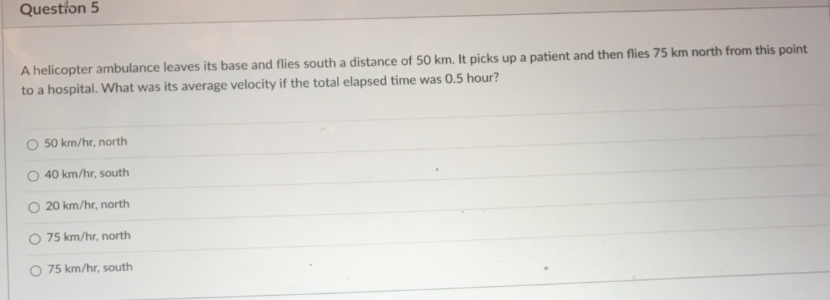 Question 5
A helicopter ambulance leaves its base and flies south a distance of 50 km. It picks up a patient and then flies 75 km north from this point
to a hospital. What was its average velocity if the total elapsed time was 0.5 hour?
50 km/hr, north
40 km/hr, south
20 km/hr, north
O 75 km/hr, north
O 75 km/hr, south
