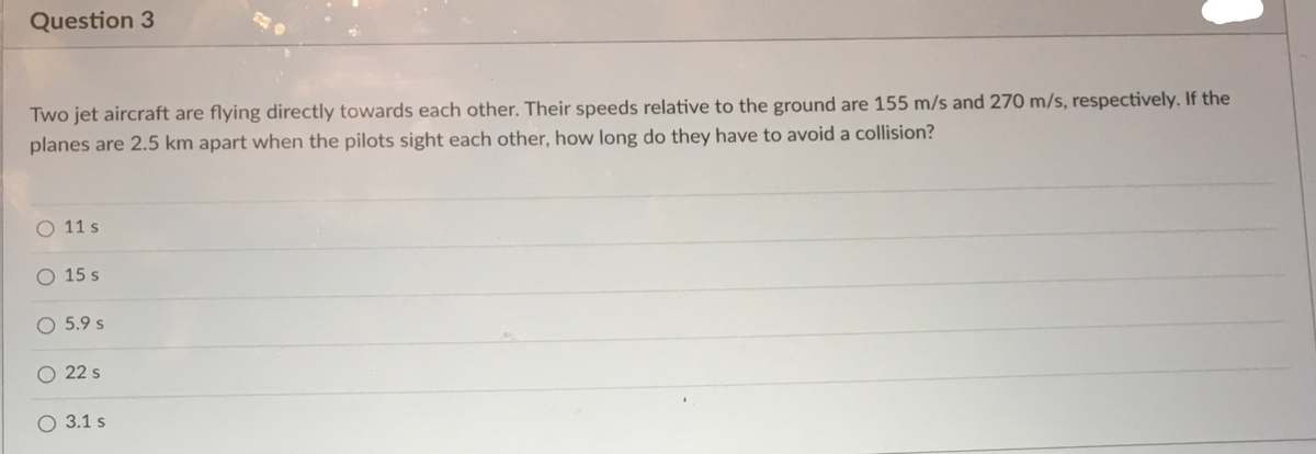 Question 3
Two jet aircraft are flying directly towards each other. Their speeds relative to the ground are 155 m/s and 270 m/s, respectively. If the
planes are 2.5 km apart when the pilots sight each other, how long do they have to avoid a collision?
11 s
O 15 s
5.9 s
22 s
O 3.1 s
