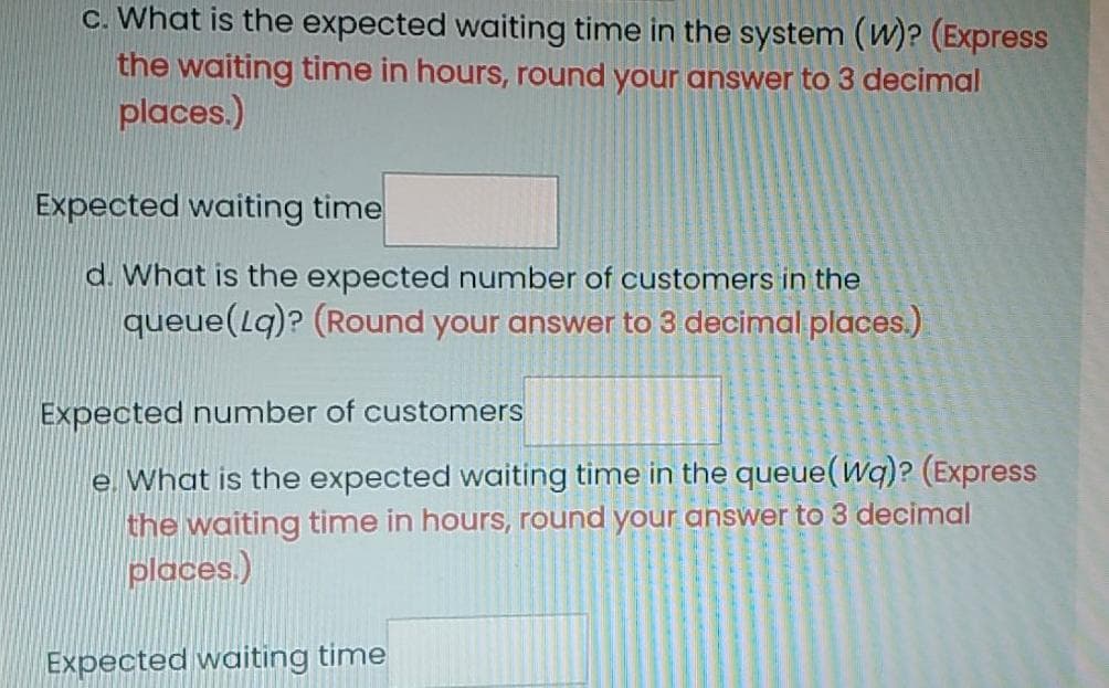 c. What is the expected waiting time in the system (W)? (Express
the waiting time in hours, round your answer to 3 decimal
places.)
Expected waiting time
d. What is the expected number of customers in the
queue(lq)? (Round your answer to 3 decimal places.)
Expected number of customers
e. What is the expected waiting time in the queue(Wq)? (Express
the waiting time in hours, round your answer to 3 decimal
places.)
Expected waiting time
