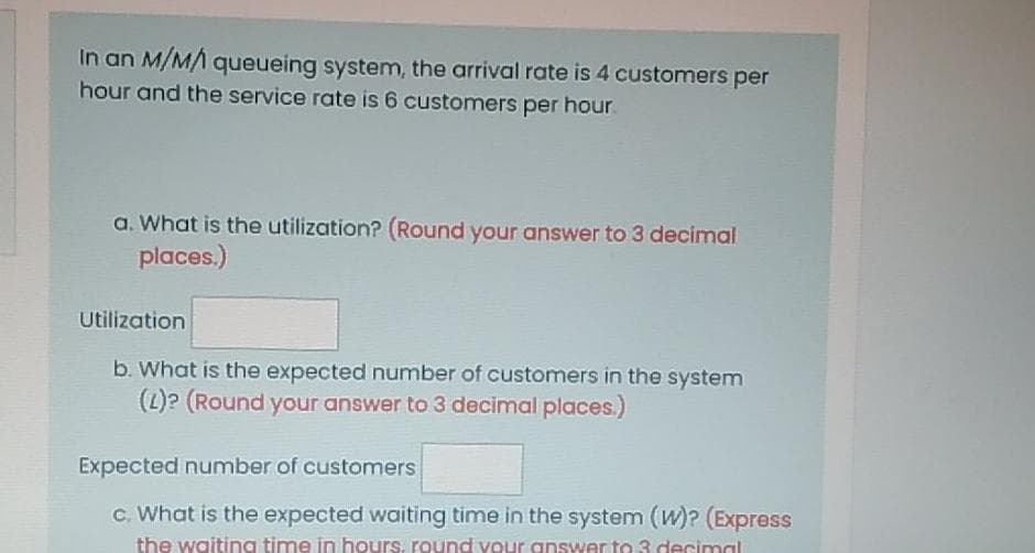 In an M/MA queueing system, the arrival rate is 4 customers per
hour and the service rate is 6 customers per hour.
a. What is the utilization? (Round your answer to 3 decimal
places.)
Utilization
b. What is the expected number of customers in the system
(2)? (Round your answer to 3 decimal places.)
Expected number of customers
c. What is the expected waiting time in the system (W)? (Express
the waiting time in hours, round your answer to 3 decimal
