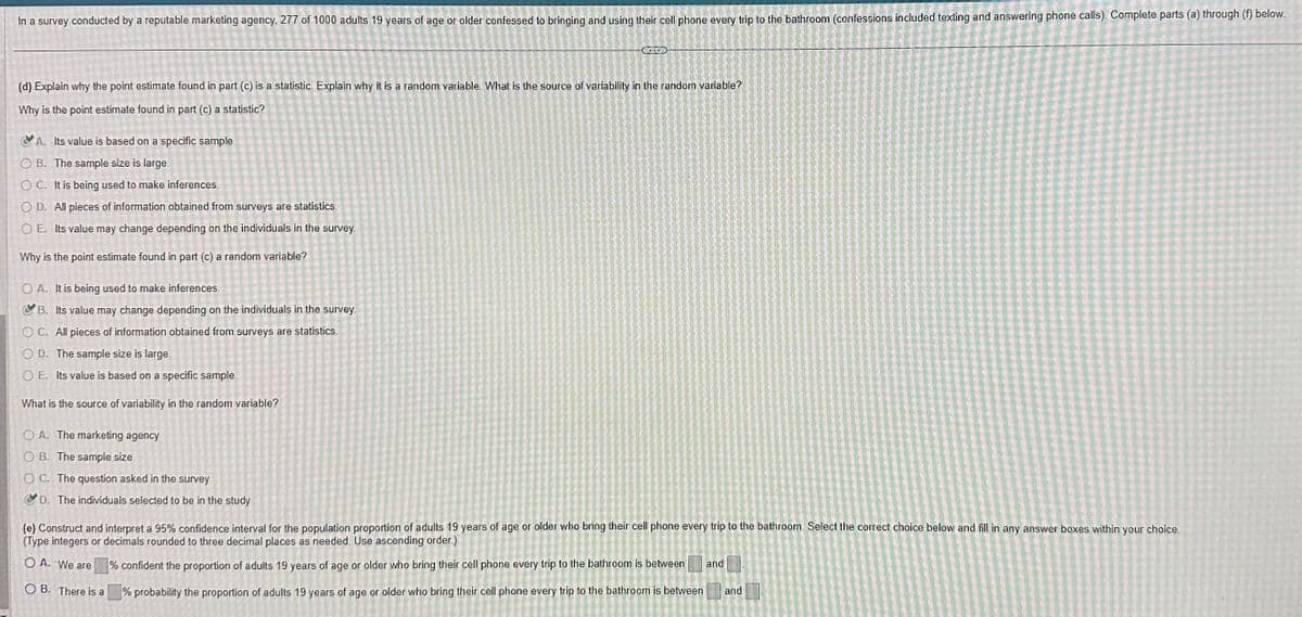 In a survey conducted by a reputable marketing agency, 277 of 1000 adults 19 years of age or older confessed to bringing and using their cell phone every trip to the bathroom (confessions included texting and answering phone calls). Complete parts (a) through (f) below.
(d) Explain why the point estimate found in part (c) is a statistic. Explain why it is a random variable. What is the source of variability in the random variable?
Why is the point estimate found in part (c) a statistic?
A. Its value is based on a specific sample.
OB. The sample size is large.
OC. It is being used to make inferences.
OD. All pieces of information obtained from surveys are statistics.
OE. Its value may change depending on the individuals in the survey.
Why is the point estimate found in part (c) a random variable?
OA. It is being used to make inferences.
B. Its value may change depending on the individuals in the survey.
OC. All pieces of information obtained from surveys are statistics.
OD. The sample size is large.
OE. Its value is based on a specific sample.
What is the source of variability in the random variable?
enron
OA. The marketing agency
OB. The sample size
OC. The question asked in the survey
D. The individuals selected to be in the study
(e) Construct and interpret a 95% confidence interval for the population proportion of adults 19 years of age or older who bring their cell phone every trip to the bathroom Select the correct choice below and fill in any answer boxes within your choice.
(Type integers or decimals rounded to three decimal places as needed. Use ascending order.)
% confident the proportion of adults 19 years of age or older who bring their cell phone every trip to the bathroom is between and
OA. We are
OB. There is a
% probability the proportion of adults 19 years of age or older who bring their cell phone every trip to the bathroom is between
and