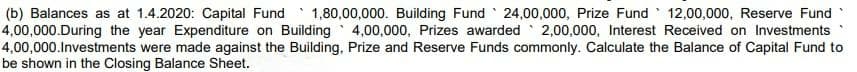 (b) Balances as at 1.4.2020: Capital Fund 1,80,00,000. Building Fund 24,00,000, Prize Fund 12,00,000, Reserve Fund
4,00,000.During the year Expenditure on Building 4,00,000, Prizes awarded 2,00,000, Interest Received on Investments
4,00,000.Investments were made against the Building, Prize and Reserve Funds commonly. Calculate the Balance of Capital Fund to
be shown in the Closing Balance Sheet.
