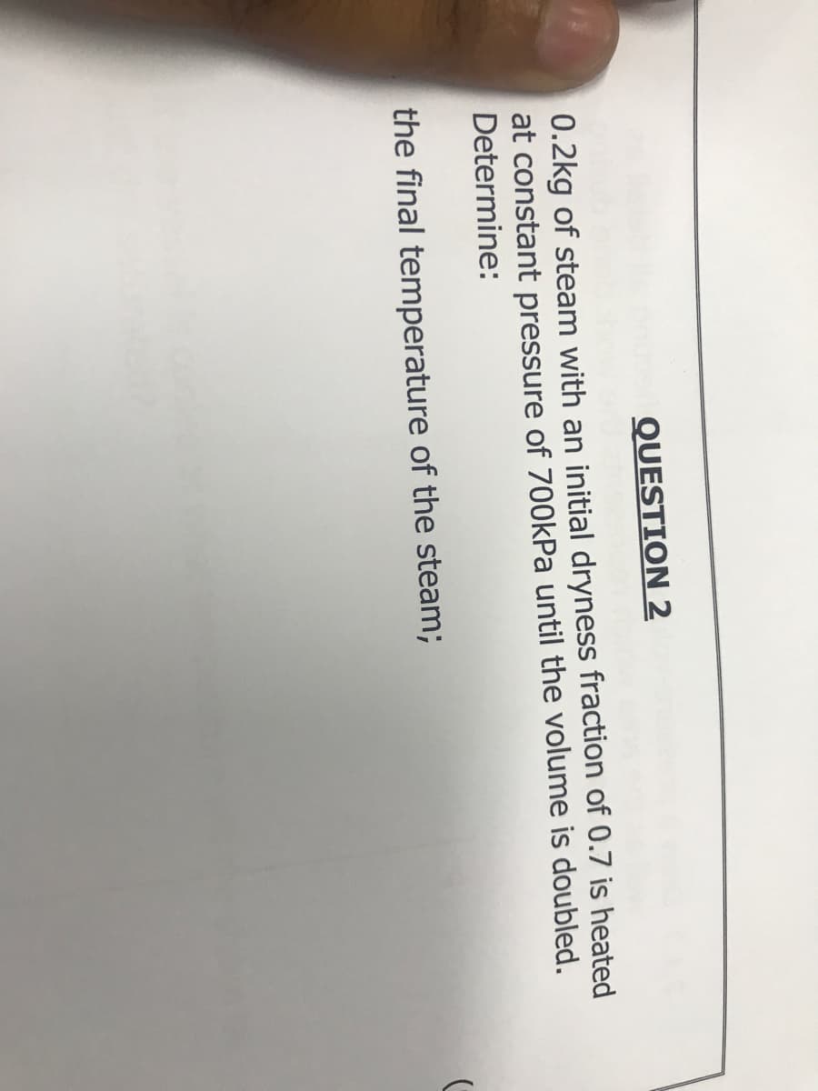 QUESTION 2
0.2kg of steam with an initial dryness fraction of 0.7 is heated
at constant pressure of 700kPa until the volume is doubled.
Determine:
the final temperature of the steam;
(