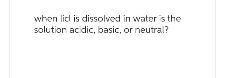 when licl is dissolved in water is the
solution acidic, basic, or neutral?