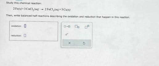 Study this chemical reaction:
2 Fe(s)+3 CuCl₂(aq)
2 FeCl₂(aq) + 3 Cu(s)
Then, write balanced half-reactions describing the oxidation and reduction that happen in this reaction.
oxidation
reduction:
4
0-0 0 0.²
X
G