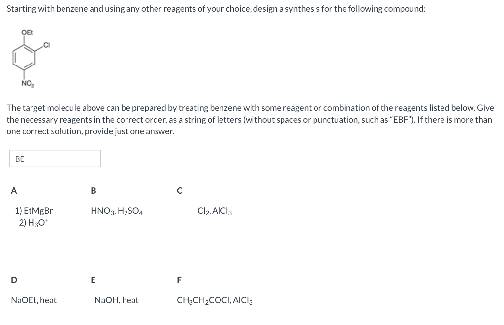 Starting with benzene and using any other reagents of your choice, design a synthesis for the following compound:
OEt
The target molecule above can be prepared by treating benzene with some reagent or combination of the reagents listed below. Give
the necessary reagents in the correct order, as a string of letters (without spaces or punctuation, such as "EBF"). If there is more than
one correct solution, provide just one answer.
A
NO₂
BE
D
1) EtMgBr
2) H3O+
NaOEt, heat
B
HNO3, H₂SO4
E
NaOH, heat
с
F
Cl2, AICI 3
CH3CH₂COCI, AICI 3