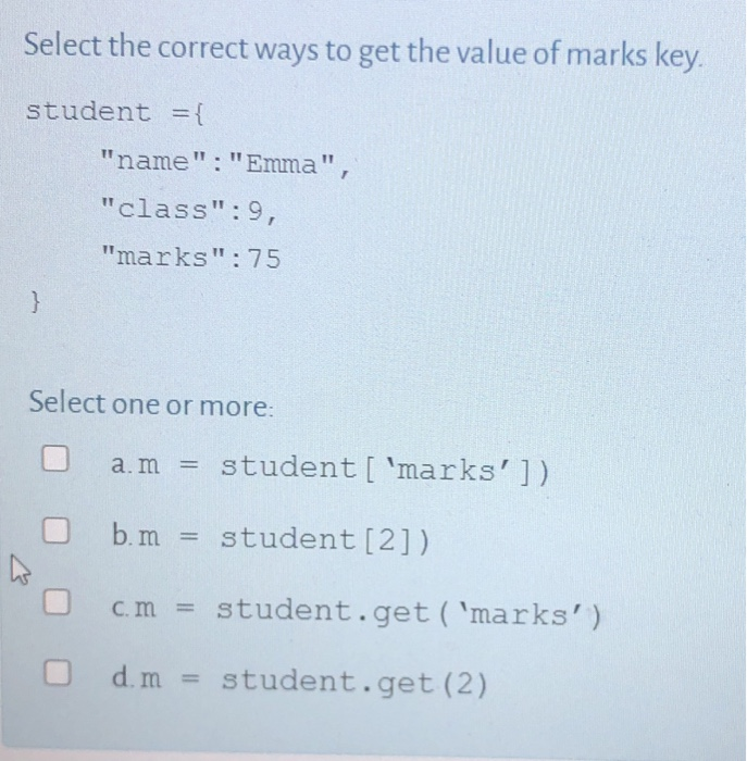 Select the correct ways to get the value of marks key.
student ={
}
"name":"Emma",
"class":9,
"marks": 75
Select one or more:
a. m = student ['marks'])
b.m = student [2])
cm = student.get('marks')
O d. m = student.get (2)