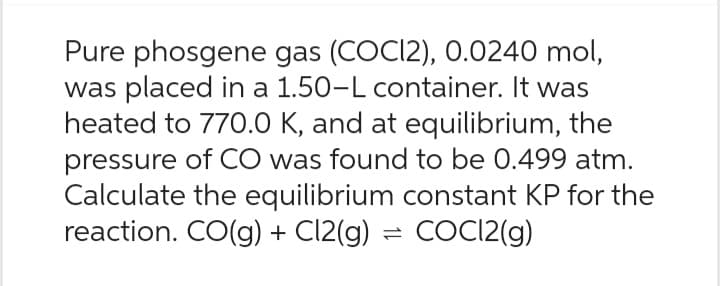 Pure phosgene gas (COCI2), 0.0240 mol,
was placed in a 1.50-L container. It was
heated to 770.0 K, and at equilibrium, the
pressure of CO was found to be 0.499 atm.
Calculate the equilibrium constant KP for the
reaction. CO(g) + Cl2(g) = COC12(g)