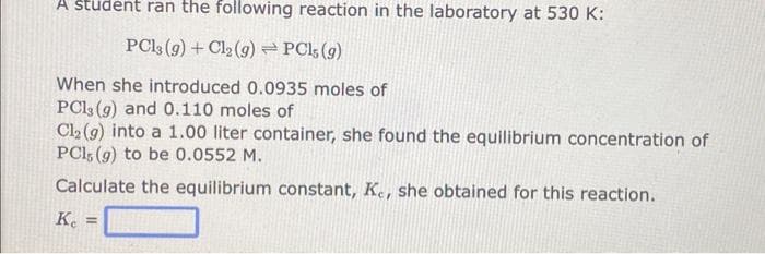 A student ran the following reaction in the laboratory at 530 K:
PC13 (9) + Cl₂ (g) → PCls (g)
When she introduced 0.0935 moles of
PC13 (g) and 0.110 moles of
Cl₂ (9) into a 1.00 liter container, she found the equilibrium concentration of
PC1, (g) to be 0.0552 M.
Calculate the equilibrium constant, Ke, she obtained for this reaction.
Ke =