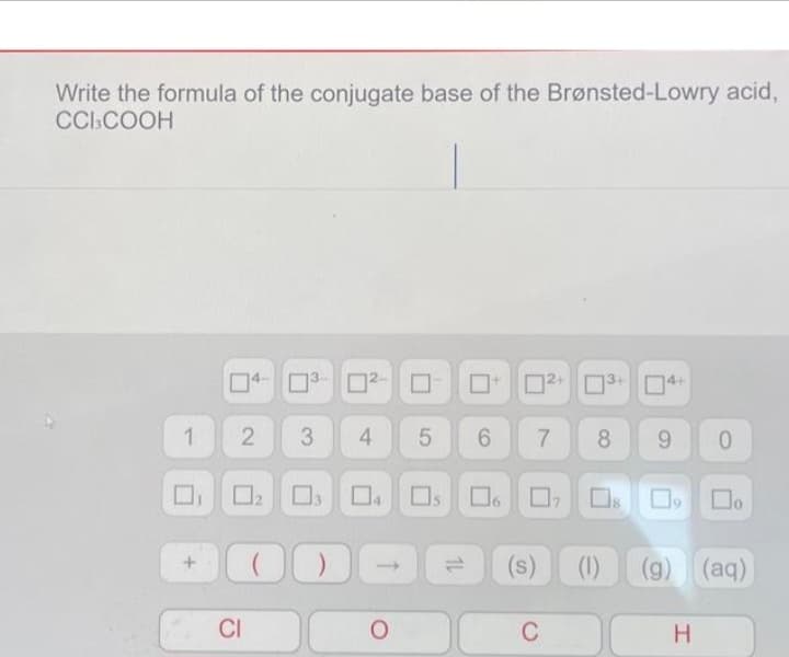 Write the formula of the conjugate base of the Brønsted-Lowry acid,
CCI3COOH
1
+
4-³- 0² 0
2
0
CI
3 4 5 6 7
04 Os
O
2+
6 07
C
▬
(s) (1)
3
8 9
0
(g) (aq)
H