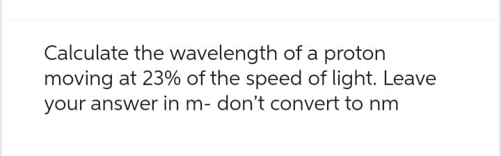 Calculate the wavelength of a proton
moving at 23% of the speed of light. Leave
your answer in m- don't convert to nm