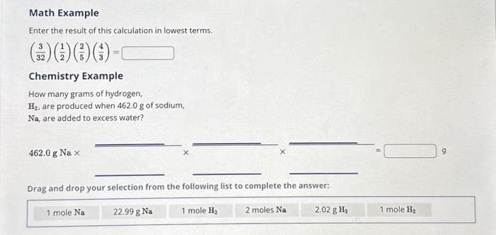 Math Example
Enter the result of this calculation in lowest terms.
3
() () () () -
=
32
Chemistry Example
How many grams of hydrogen,
H₂, are produced when 462.0 g of sodium,
Na, are added to excess water?
462.0 g Na x
Drag and drop your selection from the following list to complete the answer:
1 mole Na
22.99 g Na
1 mole H₂
2 moles Na
2.02 g H₂
1 mole H₂
9