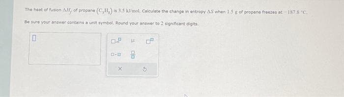 The heat of fusion Aff, of propane (C,H,) is 3.5 kJ/mol, Calculate the change in entropy AS when 1.5 g of propane freezes at -187.8 °C.
Be sure your answer contains a unit symbol. Round your answer to 2 significant digits,
0
0.0
H
5