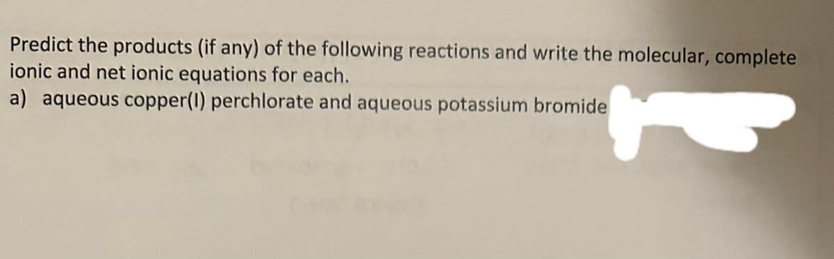 Predict the products (if any) of the following reactions and write the molecular, complete
ionic and net ionic equations for each.
a) aqueous copper(1) perchlorate and aqueous potassium bromide