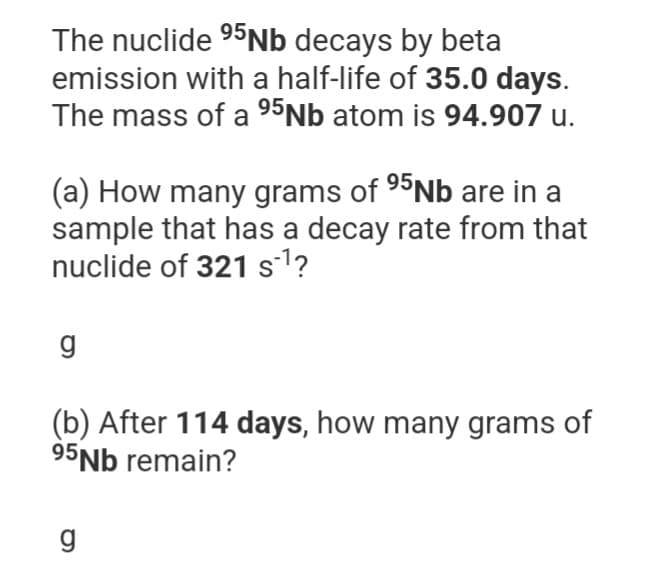 The nuclide ⁹5Nb decays by beta
emission with a half-life of 35.0 days.
The mass of a 95Nb atom is 94.907 u.
(a) How many grams of 95Nb are in a
sample that has a decay rate from that
nuclide of 321 s¹?
g
(b) After 114 days, how many grams of
95Nb remain?
g