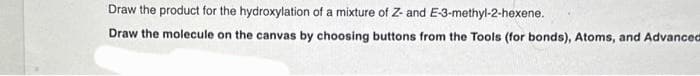 Draw the product for the hydroxylation of a mixture of Z- and E-3-methyl-2-hexene.
Draw the molecule on the canvas by choosing buttons from the Tools (for bonds), Atoms, and Advanced