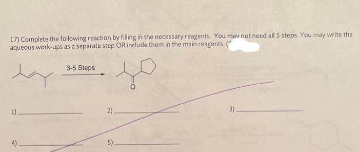 17) Complete the following reaction by filling in the necessary reagents. You may not need all 5 steps. You may write the
aqueous work-ups as a separate step OR include them in the main reagents. (
day
1).
4)
3-5 Steps
2)
5)
3)