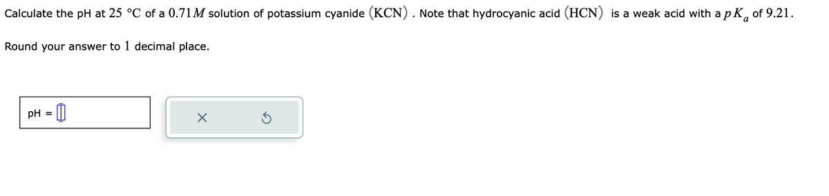 Calculate the pH at 25 °C of a 0.71M solution of potassium cyanide (KCN). Note that hydrocyanic acid (HCN) is a weak acid with a p K of 9.21.
a
Round your answer to 1 decimal place.
pH =
X
S