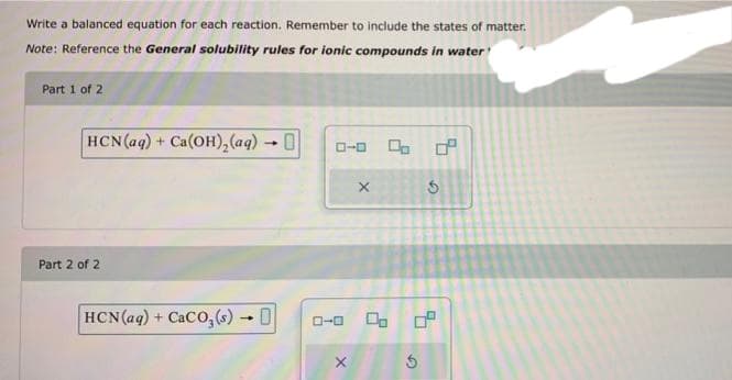 Write a balanced equation for each reaction. Remember to include the states of matter.
Note: Reference the General solubility rules for ionic compounds in water'
Part 1 of 2
HCN (aq) + Ca(OH)₂(aq) →
Part 2 of 2
HCN (aq) + CaCO₂ (s)- 0
ローロ
X
X
4.
G
0 0⁰
5