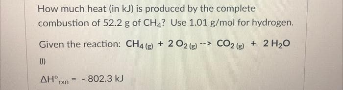 How much heat (in kJ) is produced by the complete
combustion of 52.2 g of CH4? Use 1.01 g/mol for hydrogen.
Given the reaction: CH4 (g) + 2 O2 (g) --> CO2 (g) + 2 H₂O
(1)
AHx = - 802.3 kJ
rxn