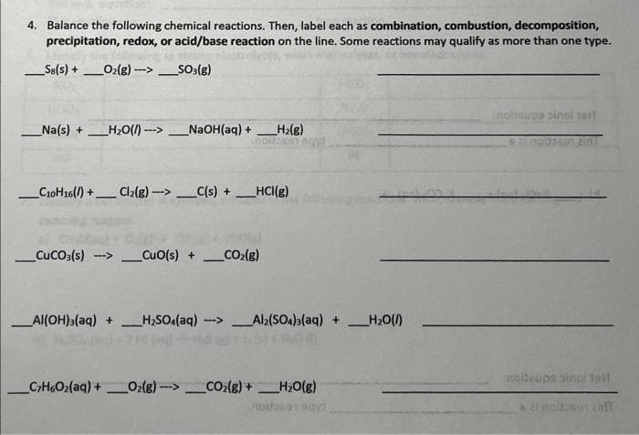 4. Balance the following chemical reactions. Then, label each as combination, combustion, decomposition,
precipitation, redox, or acid/base reaction on the line. Some reactions may qualify as more than one type.
Sa(s) + O₂(g)-->_SO3(g)
-
Na(s) + _H₂O()--- NaOH(aq) +
_C10H16()+ Cl2(g)->C(s) + HCI(g)
-
_H₂(g)
_CUCO3(s) ->CuO(s) + ___CO₂(g)
_Al(OH)3(aq) + H₂SO4(aq)->_Al2(SO4)3(aq) + H₂O(1)
C7H6O₂(aq) + O₂(g)-> CO₂(g) + H₂O(g)
noday!
-
nobsupp sinal tall
moltoups sinol 1sM