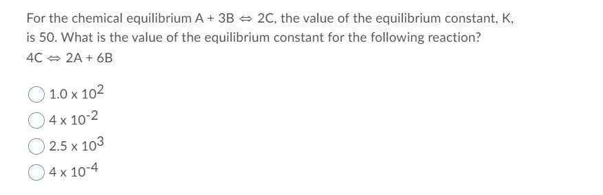 For the chemical equilibrium A + 3B + 2C, the value of the equilibrium constant, K,
is 50. What is the value of the equilibrium constant for the following reaction?
4C + 2A + 6B
) 1.0 x 102
O4x 10-2
O 2.5 x 103
O4x 10-4
