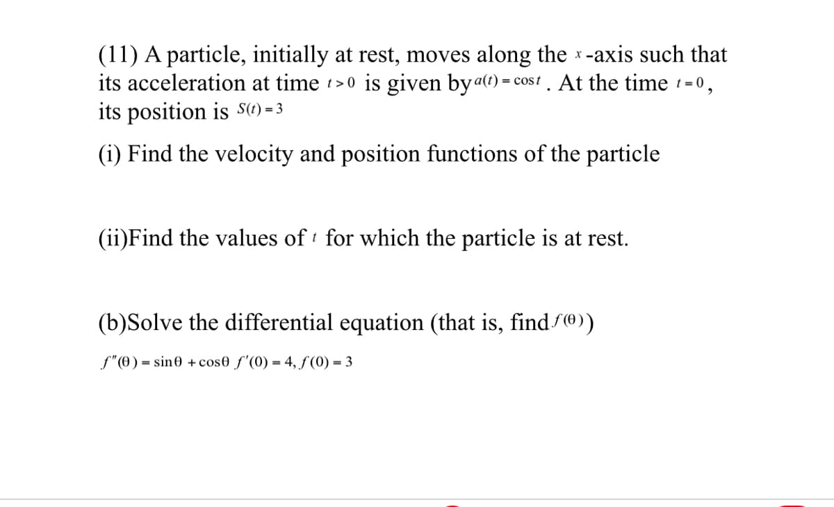 (11) A particle, initially at rest, moves along the *-axis such that
its acceleration at time >0 is given byat) = cos t. At the time 1= 0,
its position is S(t) = 3
(i) Find the velocity and position functions of the particle
(ii)Find the values of for which the particle is at rest.
(b)Solve the differential equation (that is, find f®))
f"(0) = sin0 + cos0 f'(0) = 4, f(0) = 3
