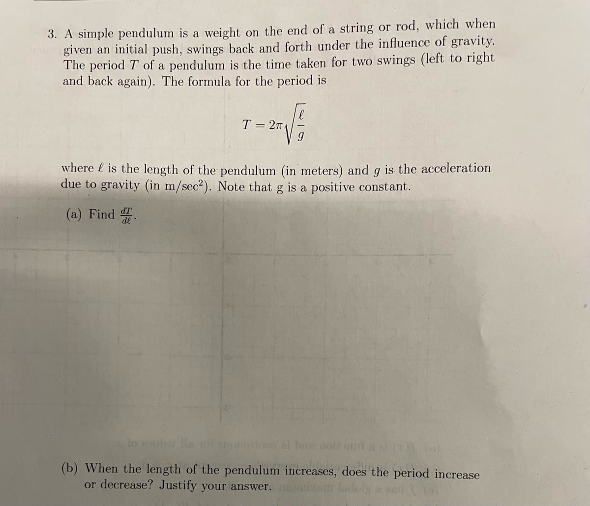 3. A simple pendulum is a weight on the end of a string or rod, which when
given an initial push, swings back and forth under the influence of gravity.
The period T of a pendulum is the time taken for two swings (left to right
and back again). The formula for the period is
T = 27
dT
(a) Find d
9
where is the length of the pendulum (in meters) and g is the acceleration
due to gravity (in m/sec2). Note that g is a positive constant.
lo zulev lie
(x)) (8)
(b) When the length of the pendulum increases, does the period increase
or decrease? Justify your answer.
(0)
al bar nob