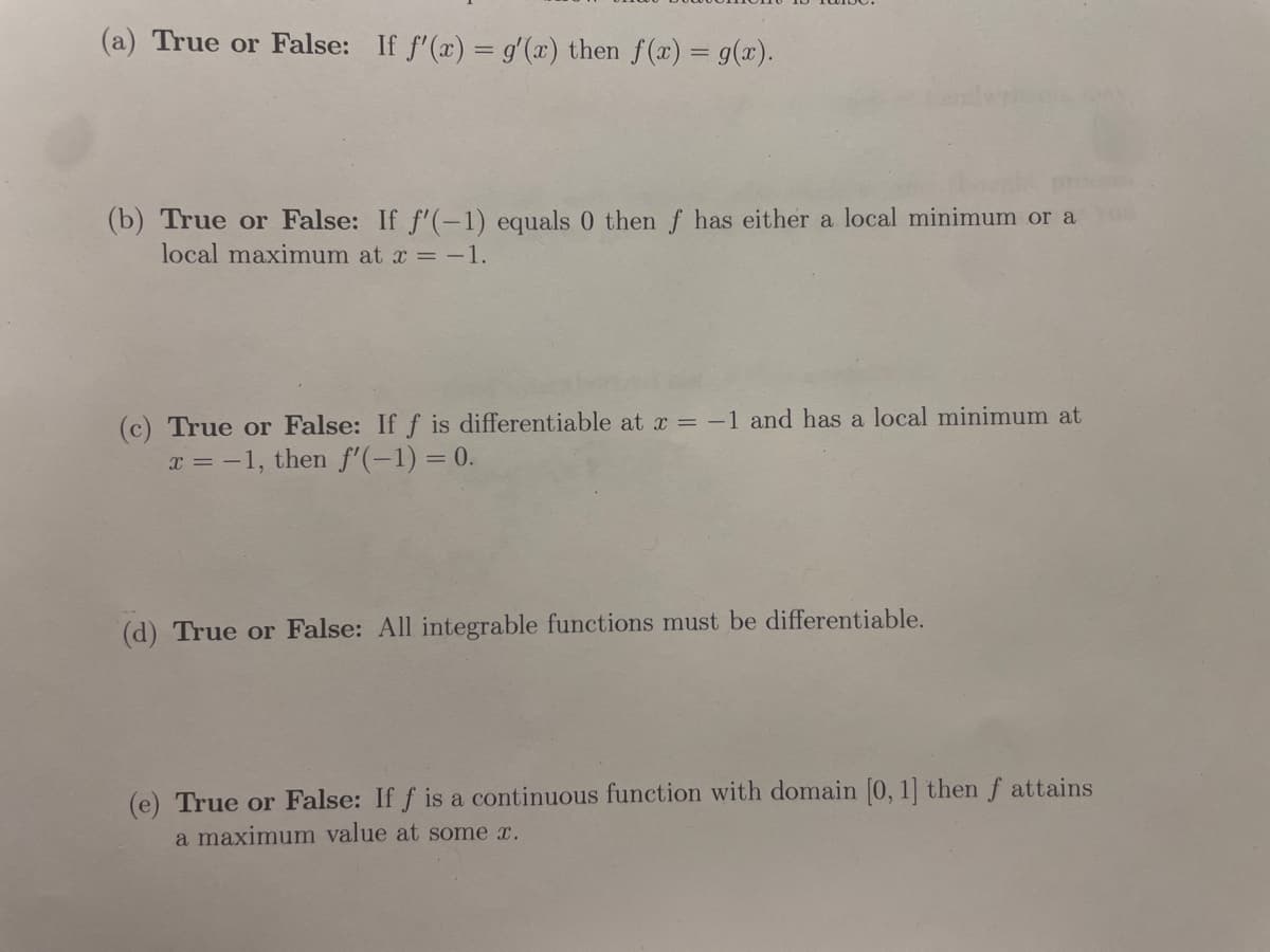 (a) True or False: If f'(x) = g'(x) then f(x) = g(x).
(b) True or False: If f'(-1) equals 0 then f has either a local minimum or a
local maximum at x = -1.
(c) True or False: If f is differentiable at x = -1 and has a local minimum at
x = -1, then f'(-1) = 0.
(d) True or False: All integrable functions must be differentiable.
(e) True or False: If f is a continuous function with domain [0, 1] then f attains
a maximum value at some x.