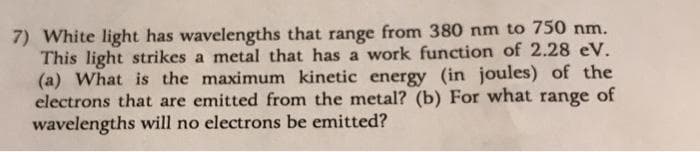 7) White light has wavelengths that range from 380 nm to 750 nm.
This light strikes a metal that has a work function of 2.28 eV.
(a) What is the maximum kinetic energy (in joules) of the
electrons that are emitted from the metal? (b) For what
wavelengths will no electrons be emitted?
range
of
