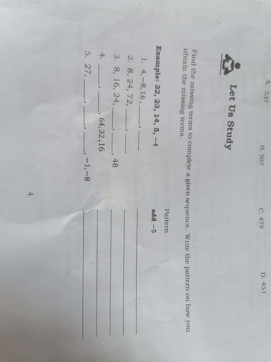 A. 537
D. 451
B. 507
C. 478
Let Us Study
Find the missing terms to complete a given sequence. Write the pattern on how you
obtain the missing terms.
Pattern
Example: 32, 23, 14, 5, -4
add -5
1. 4,-8, 16 ,
2. 8, 24, 72,
3. 8, 16, 24,
48
4.
64, 32,16
5. 27,
-1,-8
4
