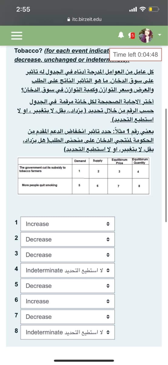 2:55
ج ا.
A itc.birzeit.edu
Tobacco? (for each event indicat
decrease, unchanged or indetern...r
Time left 0:04:48
كل عامل من العوامل المدرجة أدناه في الجدول له تأثير
على سوق الدخان. ما هو التأثير الناتج على الطلب
والعرض.وسعر التوازن وكمية التوازن في سوق الدخان؟
أختر الإجابة الصحيحة لكل خانة مرقمة في الجدول
حسب الرقم من خلال تحديد )يزدادر، يقل، لا يتغي ير، او لا
استطيع التحديد(
يعني رقم 1 مثلا: جدد تاثير انخفاض الدعم المقدم من
الحكومة لمنتجي الدخان علبی منحني الطلب ) هل یزداد،
يقل، لايتغي ير، او لا استطيع التحدید(
Equilibirum
Price
Equilibirum
Quantity
Demand
Supply
The government cut its subsidy to
tobacco farmers
1
2
3
4
More people quit smoking
5
6
7
1
Increase
2
Decrease
Decrease
4
: لا استطيع التحديد Indeterminate
Decrease
Increase
7
Decrease
: لا استطيع التحديد Indeterminate
5
