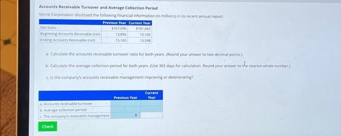 Accounts Receivable Turnover and Average Collection Period
Verne Corporation disclosed the following financial information (in millions) in its recent annual report
Previous Year Current Year
$167,096
13,896
15,100
Net Sales
Beginning Accounts Receivable (net)
Ending Accounts Receivable (net)
$181,662
15,100
13,598
a. Calculate the accounts receivable turnover ratio for both years. (Round your answer to two decimal points)
b. Calculate the average collection period for both years. (Use 365 days for calculation. Round your answer to the nearest whole number.)
C. is the company's accounts receivable management improving or deteriorating?
a. Accounts receivable turnover
b. Average collection period
The company's receivable management
Check
Previous Year
Current
Year