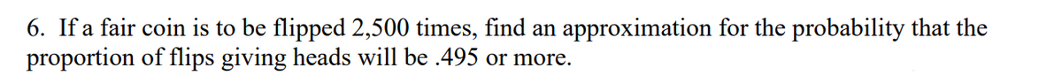 6. If a fair coin is to be flipped 2,500 times, find an approximation for the probability that the
proportion of flips giving heads will be .495 or more.
