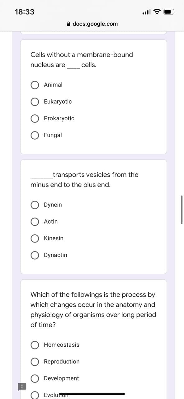 18:33
A docs.google.com
Cells without a membrane-bound
nucleus are
cells.
Animal
Eukaryotic
Prokaryotic
Fungal
_transports vesicles from the
minus end to the plus end.
Dynein
Actin
Kinesin
Dynactin
Which of the followings is the process by
which changes occur in the anatomy and
physiology of organisms over long period
of time?
Homeostasis
Reproduction
Development
Evolutrom
