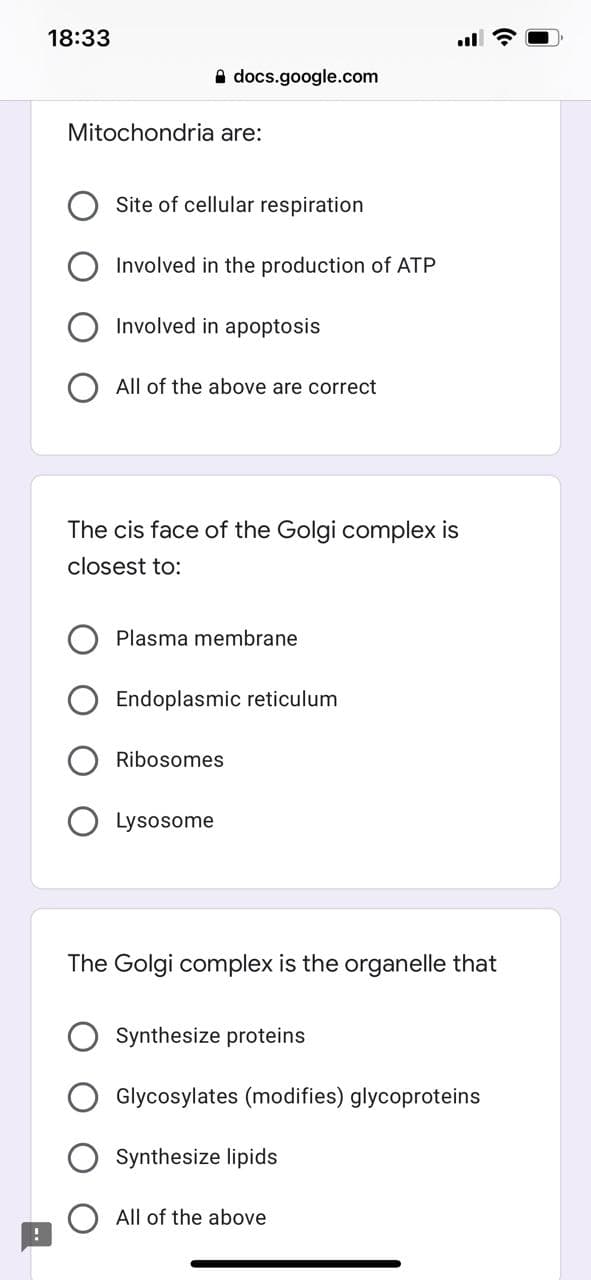 18:33
A docs.google.com
Mitochondria are:
Site of cellular respiration
Involved in the production of ATP
Involved in apoptosis
O All of the above are correct
The cis face of the Golgi complex is
closest to:
Plasma membrane
Endoplasmic reticulum
Ribosomes
Lysosome
The Golgi complex is the organelle that
Synthesize proteins
Glycosylates (modifies) glycoproteins
Synthesize lipids
All of the above
