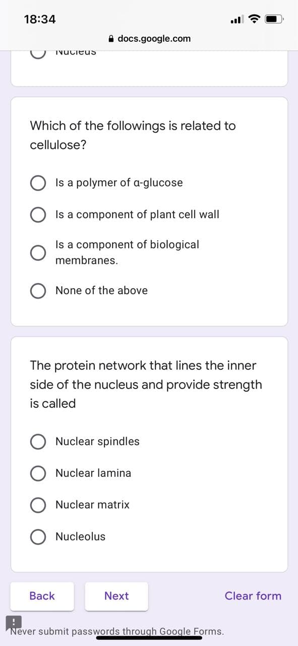 18:34
A docs.google.com
TvUcieuS
Which of the followings is related to
cellulose?
Is a polymer of a-glucose
Is a component of plant cell wall
Is a component of biological
membranes.
None of the above
The protein network that lines the inner
side of the nucleus and provide strength
is called
Nuclear spindles
Nuclear lamina
Nuclear matrix
Nucleolus
Back
Next
Clear form
Never submit passwords through Google Forms.
