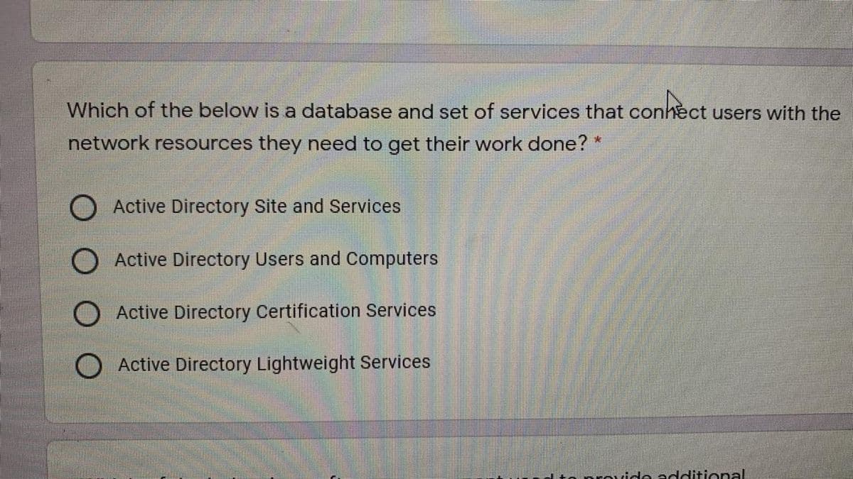 Which of the below is a database and set of services that conhect users with the
network resources they need to get their work done?*
Active Directory Site and Services
Active Directory Users and Computers
Active Directory Certification Services
Active Directory Lightweight Services
prouide additional
